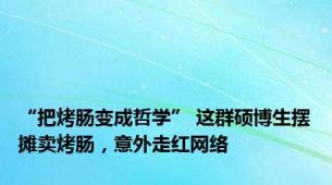 “把烤肠变成哲学” 这群硕博生摆摊卖烤肠，意外走红网络