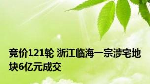 竞价121轮 浙江临海一宗涉宅地块6亿元成交