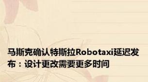 马斯克确认特斯拉Robotaxi延迟发布：设计更改需要更多时间