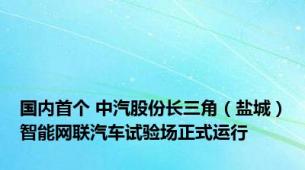 国内首个 中汽股份长三角（盐城）智能网联汽车试验场正式运行