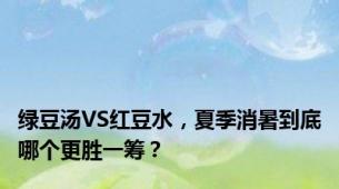 绿豆汤VS红豆水，夏季消暑到底哪个更胜一筹？