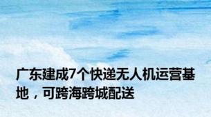 广东建成7个快递无人机运营基地，可跨海跨城配送