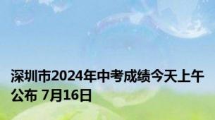 深圳市2024年中考成绩今天上午公布 7月16日