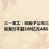 三一重工：控股子公司三一租赁拟发行不超100亿元ABS