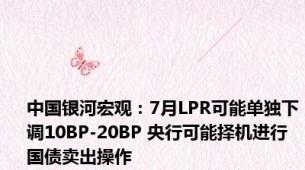 中国银河宏观：7月LPR可能单独下调10BP-20BP 央行可能择机进行国债卖出操作