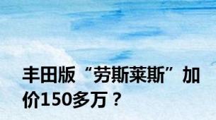 丰田版“劳斯莱斯”加价150多万？