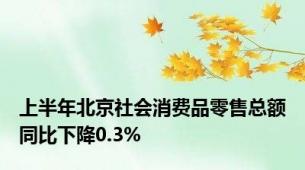 上半年北京社会消费品零售总额同比下降0.3%