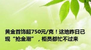 黄金首饰超750元/克！这地昨日已现“抢金潮”，柜员都忙不过来