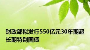 财政部拟发行550亿元30年期超长期特别国债