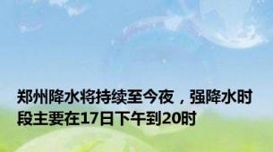 郑州降水将持续至今夜，强降水时段主要在17日下午到20时