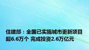 住建部：全国已实施城市更新项目超6.6万个 完成投资2.6万亿元