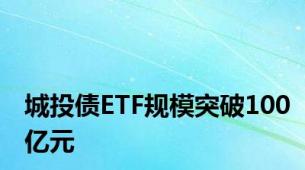 城投债ETF规模突破100亿元