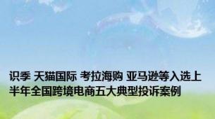 识季 天猫国际 考拉海购 亚马逊等入选上半年全国跨境电商五大典型投诉案例