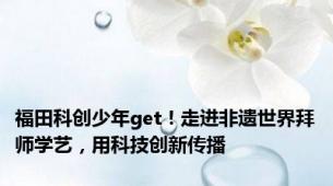 福田科创少年get！走进非遗世界拜师学艺，用科技创新传播