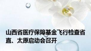 山西省医疗保障基金飞行检查省直、太原启动会召开