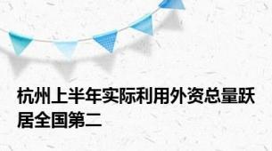 杭州上半年实际利用外资总量跃居全国第二