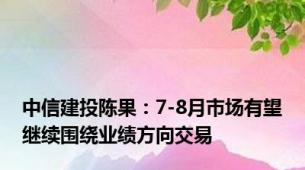 中信建投陈果：7-8月市场有望继续围绕业绩方向交易