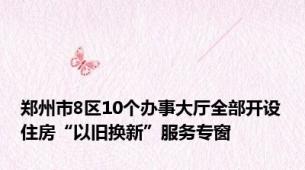 郑州市8区10个办事大厅全部开设住房“以旧换新”服务专窗
