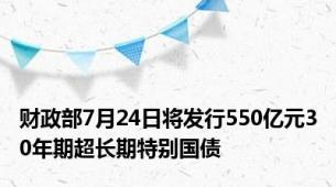 财政部7月24日将发行550亿元30年期超长期特别国债