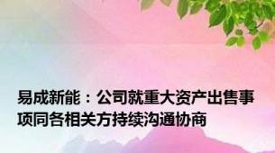 易成新能：公司就重大资产出售事项同各相关方持续沟通协商