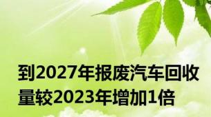 到2027年报废汽车回收量较2023年增加1倍