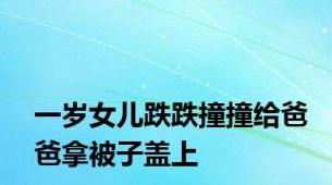 一岁女儿跌跌撞撞给爸爸拿被子盖上