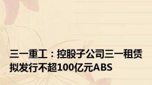 三一重工：控股子公司三一租赁拟发行不超100亿元ABS