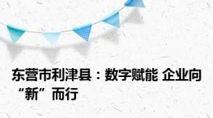 东营市利津县：数字赋能 企业向“新”而行