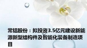 常铝股份：拟投资3.5亿元建设新能源新型结构件及智能化装备制造项目