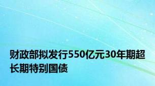 财政部拟发行550亿元30年期超长期特别国债