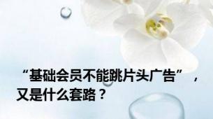 “基础会员不能跳片头广告”，又是什么套路？