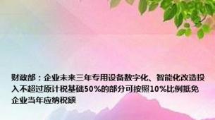 财政部：企业未来三年专用设备数字化、智能化改造投入不超过原计税基础50%的部分可按照10%比例抵免企业当年应纳税额