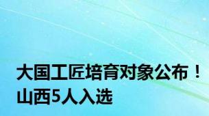 大国工匠培育对象公布！山西5人入选