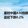 富时中国A50指数期货盘初下跌0.2%