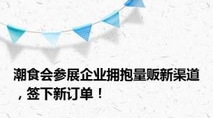 潮食会参展企业拥抱量贩新渠道，签下新订单！