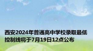 西安2024年普通高中学校录取最低控制线将于7月19日12点公布