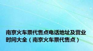 南京火车票代售点电话地址及营业时间大全（南京火车票代售点）