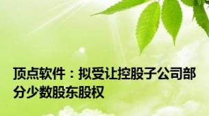 顶点软件：拟受让控股子公司部分少数股东股权