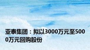 亚泰集团：拟以3000万元至5000万元回购股份