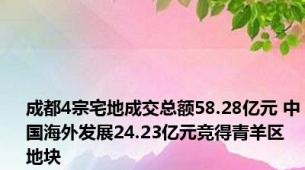 成都4宗宅地成交总额58.28亿元 中国海外发展24.23亿元竞得青羊区地块