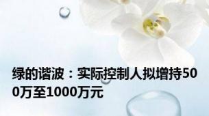 绿的谐波：实际控制人拟增持500万至1000万元