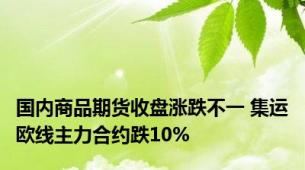 国内商品期货收盘涨跌不一 集运欧线主力合约跌10%