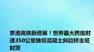 京港高铁新进展！世界最大跨度时速350公里独塔混凝土斜拉桥主塔封顶