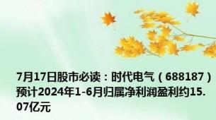 7月17日股市必读：时代电气（688187）预计2024年1-6月归属净利润盈利约15.07亿元