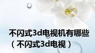 不闪式3d电视机有哪些（不闪式3d电视）