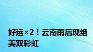 好运×2！云南雨后现绝美双彩虹