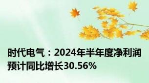 时代电气：2024年半年度净利润预计同比增长30.56%