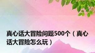 真心话大冒险问题500个（真心话大冒险怎么玩）