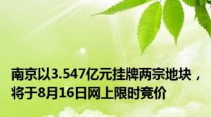 南京以3.547亿元挂牌两宗地块，将于8月16日网上限时竞价