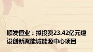 顺发恒业：拟投资23.42亿元建设创新聚能城能源中心项目
